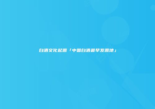 白酒文化起源「中国白酒最早发源地」