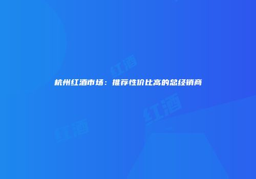 杭州红酒市场：推荐性价比高的总经销商
