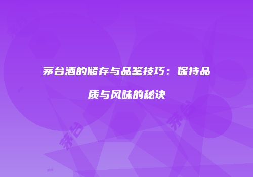 茅台酒的储存与品鉴技巧：保持品质与风味的秘诀