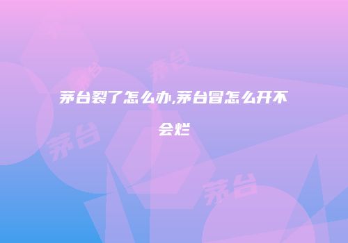茅台裂了怎么办,茅台冒怎么开不会烂