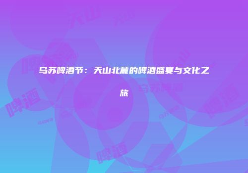 乌苏啤酒节：天山北麓的啤酒盛宴与文化之旅