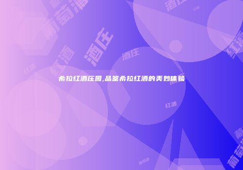 希拉红酒庄园,品鉴希拉红酒的美妙体验