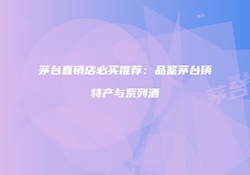 茅台直销店必买推荐：品鉴茅台镇特产与系列酒