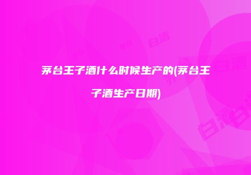 茅台王子酒什么时候生产的(茅台王子酒生产日期)