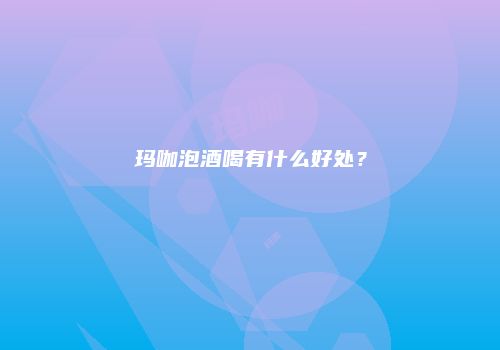 玛咖泡酒喝有什么好处？