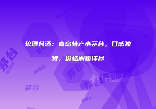 琅琊台酒：青岛特产小茅台，口感独特，价格解析详尽