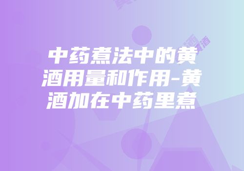 中药煮法中的黄酒用量和作用-黄酒加在中药里煮