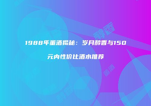 1988年董酒揭秘：岁月醇香与150元内性价比酒水推荐