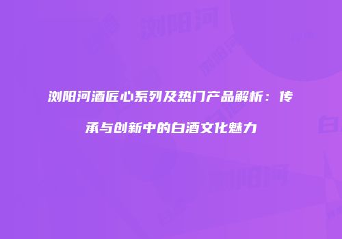 浏阳河酒匠心系列及热门产品解析：传承与创新中的白酒文化魅力