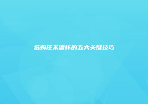 选购庄米酒杯的五大关键技巧