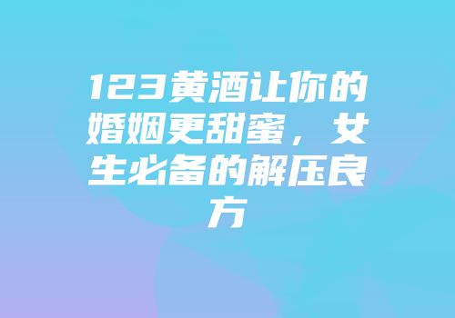 123黄酒让你的婚姻更甜蜜，女生必备的解压良方