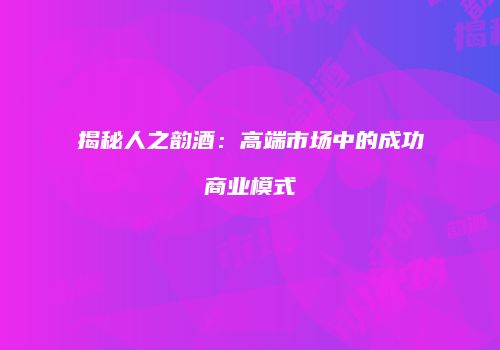 揭秘人之韵酒：高端市场中的成功商业模式