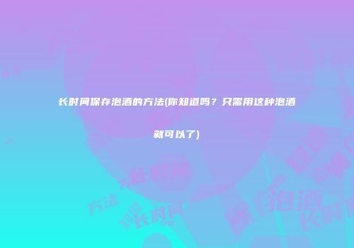 长时间保存泡酒的方法(你知道吗？只需用这种泡酒就可以了)