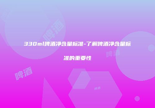 330ml啤酒净含量标准-了解啤酒净含量标准的重要性