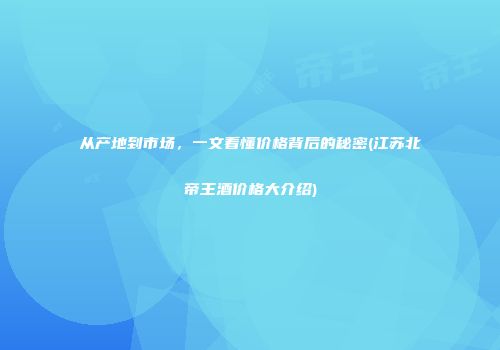 从产地到市场，一文看懂价格背后的秘密(江苏北帝王酒价格大介绍)