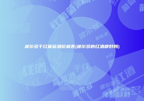 波尔多干红葡萄酒价格表(波尔多的红酒都好吗)