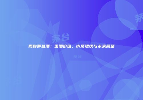 揭秘茅台酒：国酒价值、市场现状与未来展望