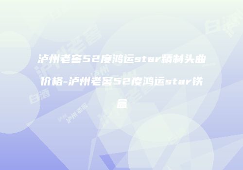 泸州老窖52度鸿运star精制头曲价格-泸州老窖52度鸿运star铁盒