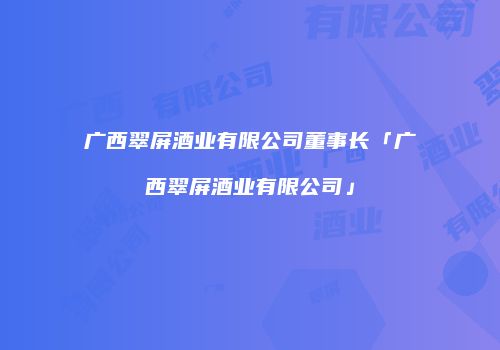 广西翠屏酒业有限公司董事长「广西翠屏酒业有限公司」