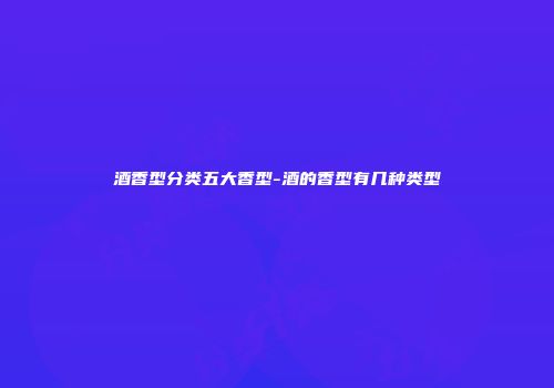 酒香型分类五大香型-酒的香型有几种类型