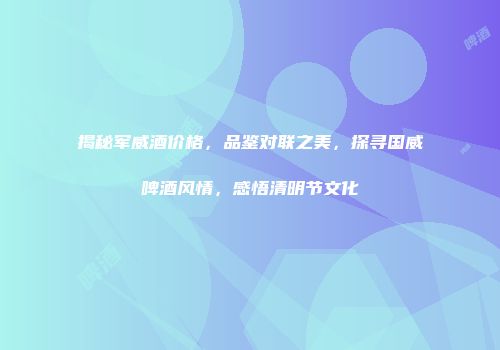 揭秘军威酒价格，品鉴对联之美，探寻国威啤酒风情，感悟清明节文化