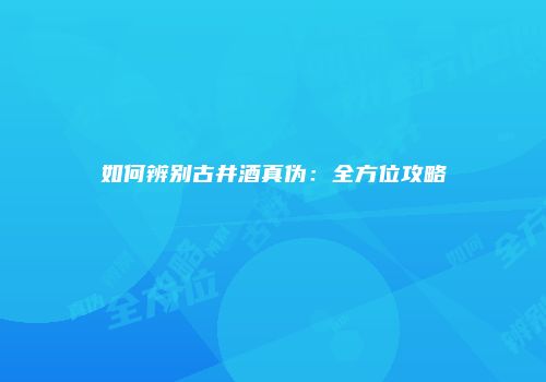 如何辨别古井酒真伪：全方位攻略