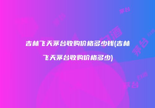 吉林飞天茅台收购价格多少钱(吉林飞天茅台收购价格多少)