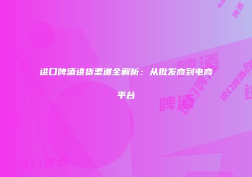 进口啤酒进货渠道全解析：从批发商到电商平台
