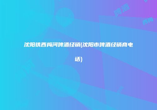 沈阳铁西梅河啤酒经销(沈阳市啤酒经销商电话)