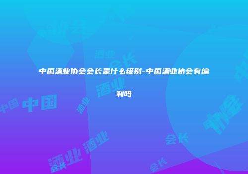 中国酒业协会会长是什么级别-中国酒业协会有编制吗