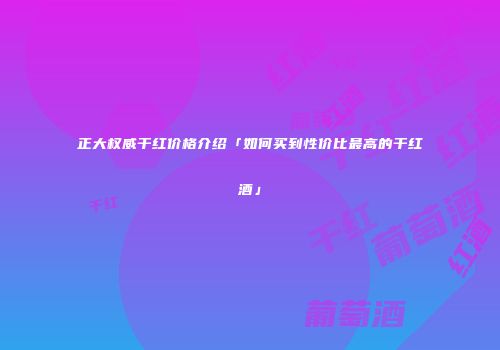 正大权威干红价格介绍「如何买到性价比最高的干红酒」