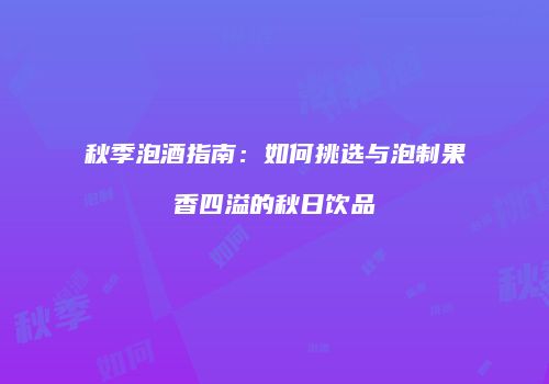 秋季泡酒指南：如何挑选与泡制果香四溢的秋日饮品