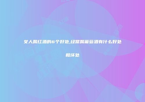 女人喝红酒的6个好处,经常喝葡萄酒有什么好处和坏处
