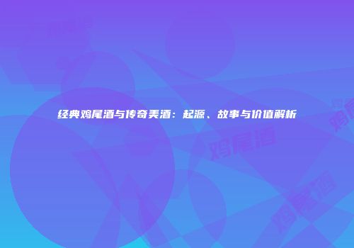 经典鸡尾酒与传奇美酒：起源、故事与价值解析