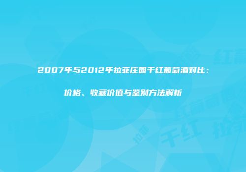 2007年与2012年拉菲庄园干红葡萄酒对比：价格、收藏价值与鉴别方法解析
