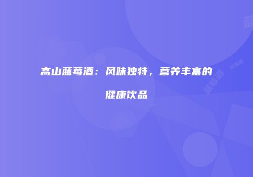 高山蓝莓酒：风味独特，营养丰富的健康饮品
