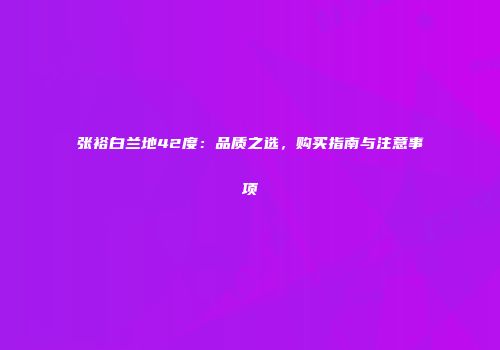 张裕白兰地42度：品质之选，购买指南与注意事项