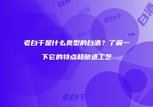老白干是什么类型的白酒？了解一下它的特点和酿造工艺