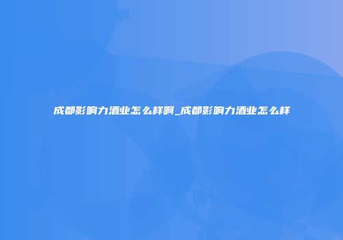 成都影响力酒业怎么样啊_成都影响力酒业怎么样