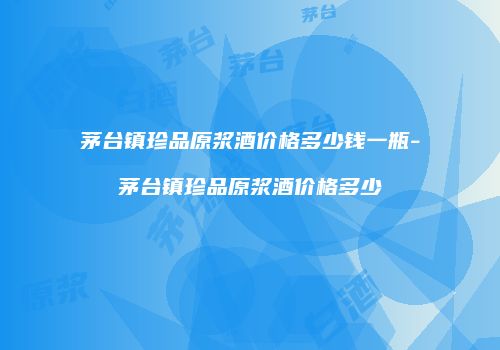 茅台镇珍品原浆酒价格多少钱一瓶-茅台镇珍品原浆酒价格多少