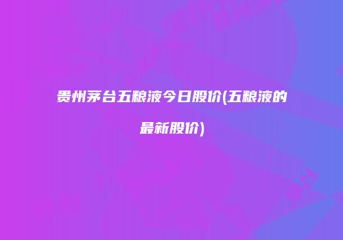 贵州茅台五粮液今日股价(五粮液的最新股价)