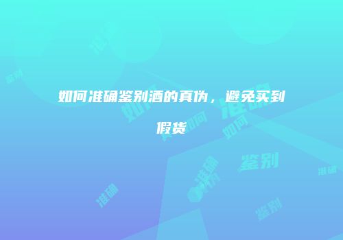 如何准确鉴别酒的真伪，避免买到假货
