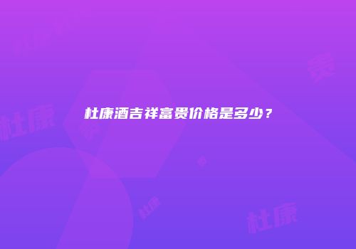 杜康酒吉祥富贵价格是多少？