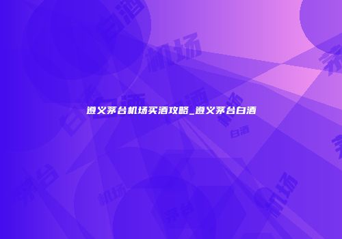 遵义茅台机场买酒攻略_遵义茅台白酒