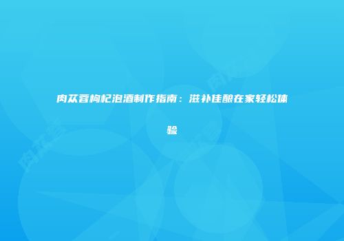 肉苁蓉枸杞泡酒制作指南：滋补佳酿在家轻松体验
