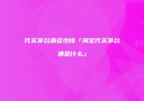 代买茅台酒多少钱「淘宝代买茅台酒是什么」