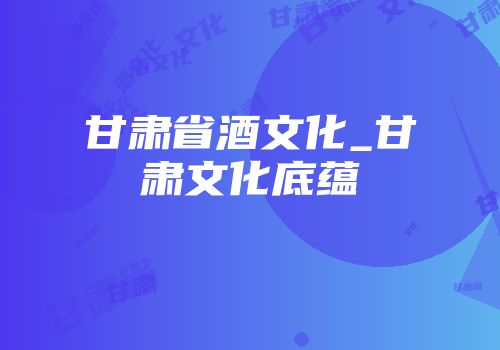 甘肃省酒文化_甘肃文化底蕴