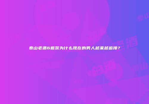 泰山老酒6瓶装为什么现在的男人越来越追捧？