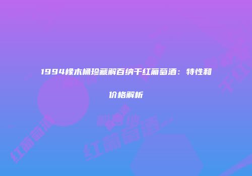 1994橡木桶珍藏解百纳干红葡萄酒：特性和价格解析