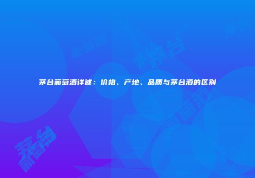 茅台葡萄酒详述：价格、产地、品质与茅台酒的区别
